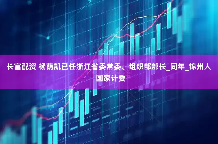 长富配资 杨荫凯已任浙江省委常委、组织部部长_同年_锦州人_国家计委