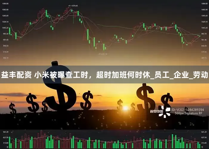 益丰配资 小米被曝查工时，超时加班何时休_员工_企业_劳动