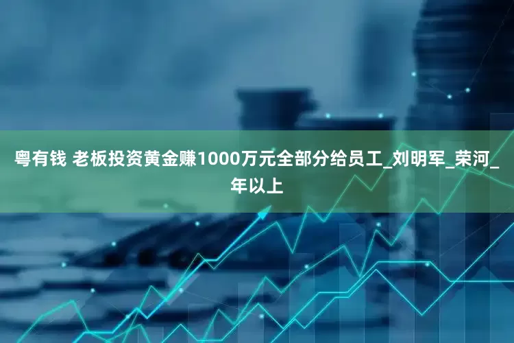 粤有钱 老板投资黄金赚1000万元全部分给员工_刘明军_荣河_年以上