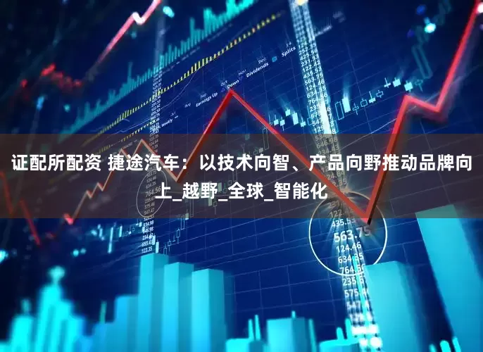 证配所配资 捷途汽车：以技术向智、产品向野推动品牌向上_越野_全球_智能化