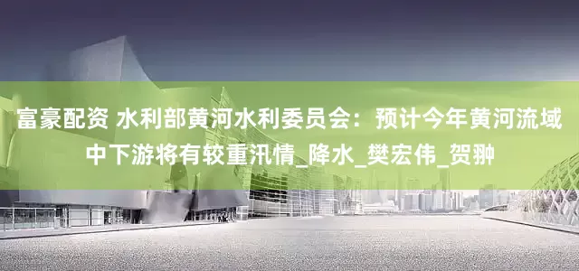 富豪配资 水利部黄河水利委员会：预计今年黄河流域中下游将有较重汛情_降水_樊宏伟_贺翀