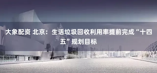 大象配资 北京：生活垃圾回收利用率提前完成“十四五”规划目标