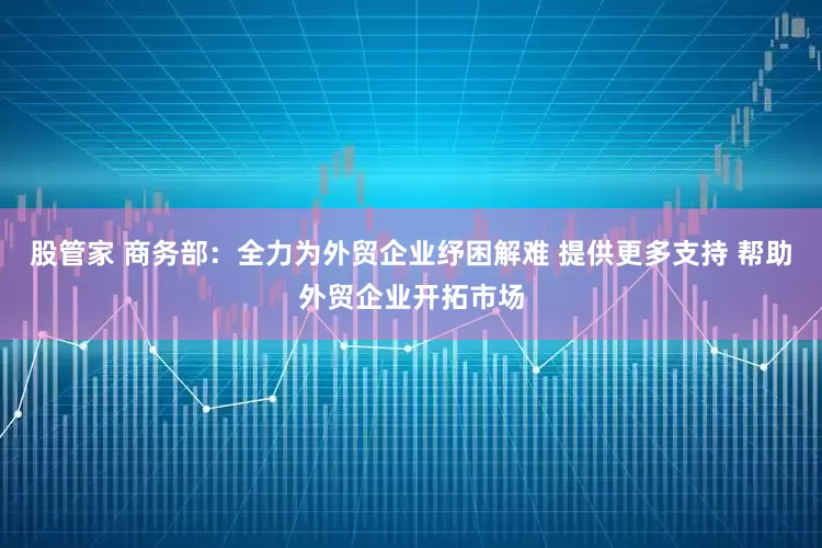 股管家 商务部：全力为外贸企业纾困解难 提供更多支持 帮助外贸企业开拓市场