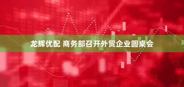 龙辉优配 商务部召开外贸企业圆桌会