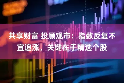 共享财富 投顾观市：指数反复不宜追涨，关键在于精选个股
