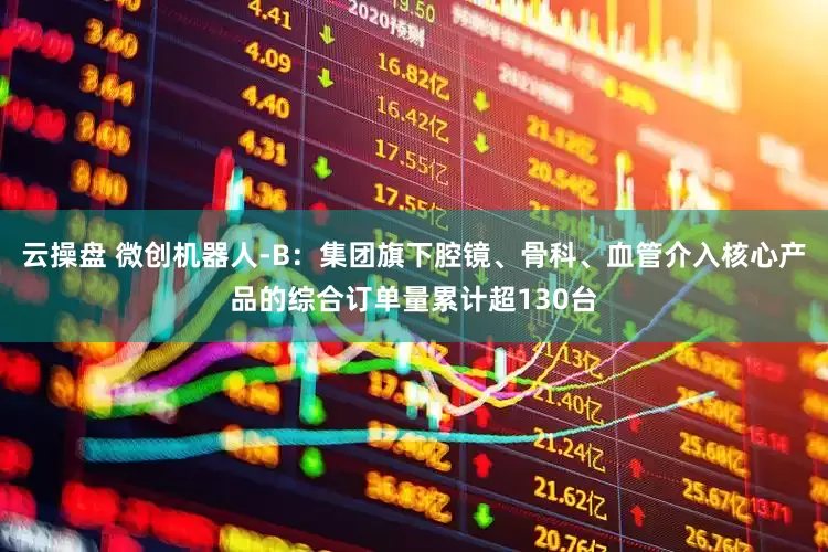 云操盘 微创机器人-B：集团旗下腔镜、骨科、血管介入核心产品的综合订单量累计超130台