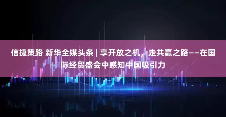 信捷策路 新华全媒头条 | 享开放之机，走共赢之路——在国际经贸盛会中感知中国吸引力