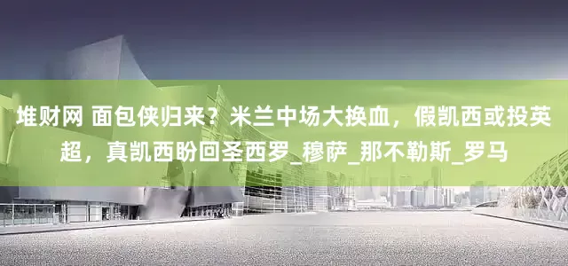 堆财网 面包侠归来？米兰中场大换血，假凯西或投英超，真凯西盼回圣西罗_穆萨_那不勒斯_罗马