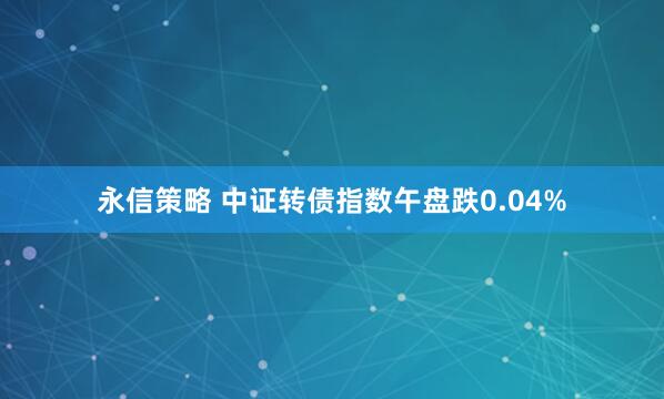 永信策略 中证转债指数午盘跌0.04%