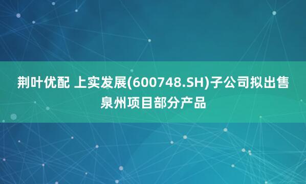 荆叶优配 上实发展(600748.SH)子公司拟出售泉州项目部分产品