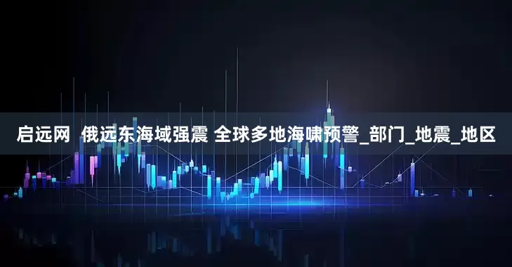 启远网  俄远东海域强震 全球多地海啸预警_部门_地震_地区