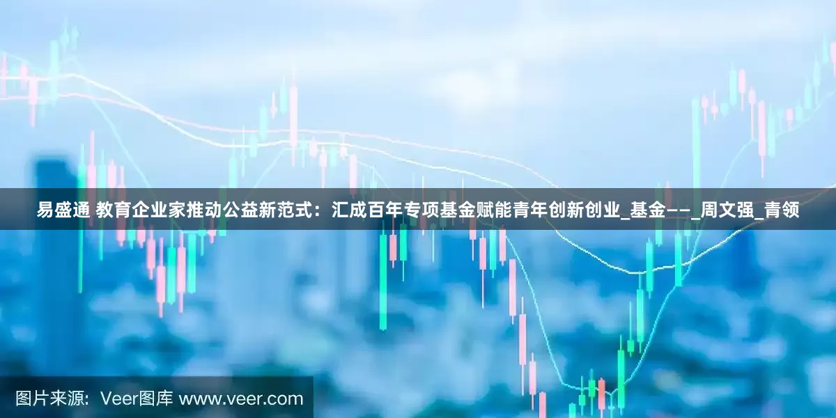 易盛通 教育企业家推动公益新范式：汇成百年专项基金赋能青年创新创业_基金——_周文强_青领