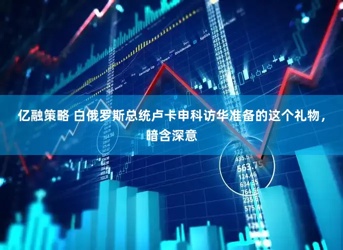 亿融策略 白俄罗斯总统卢卡申科访华准备的这个礼物，暗含深意
