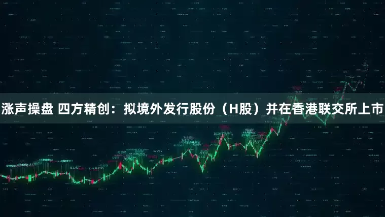 涨声操盘 四方精创:拟境外发行股份(H股)并在香港联交所上市
