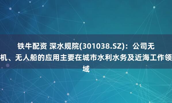 铁牛配资 深水规院(301038.SZ)：公司无人机、无人船的应用主要在城市水利水务及近海工作领域