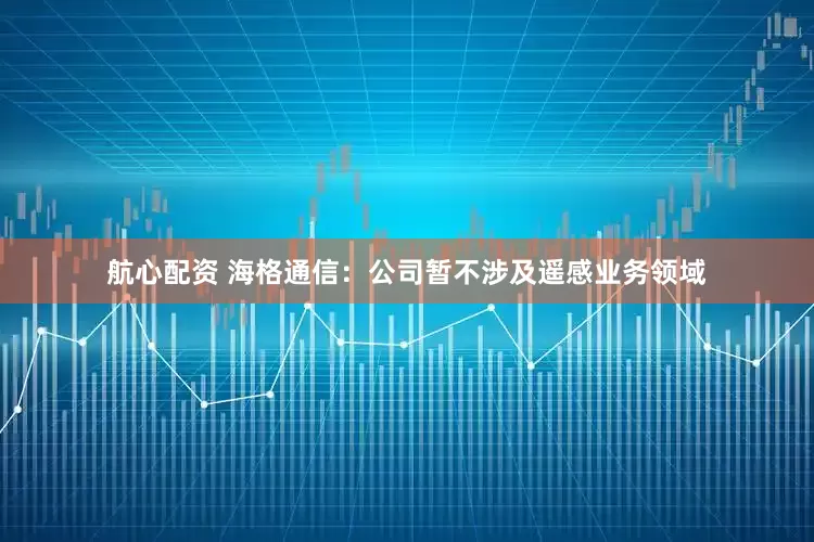 航心配资 海格通信：公司暂不涉及遥感业务领域