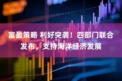 富盈策略 利好突袭！四部门联合发布，支持海洋经济发展