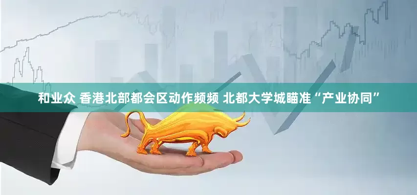 和业众 香港北部都会区动作频频 北都大学城瞄准“产业协同”
